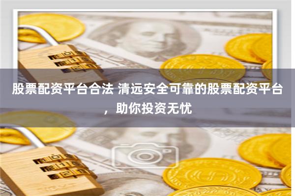 股票配資平臺(tái)合法 清遠(yuǎn)安全可靠的股票配資平臺(tái)，助你投資無(wú)憂