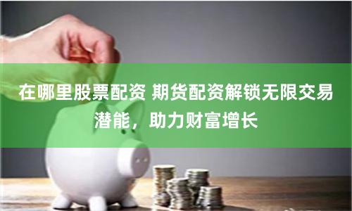 在哪里股票配資 期貨配資解鎖無限交易潛能，助力財富增長